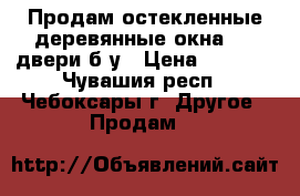 Продам остекленные деревянные окна   2 двери б/у › Цена ­ 5 000 - Чувашия респ., Чебоксары г. Другое » Продам   